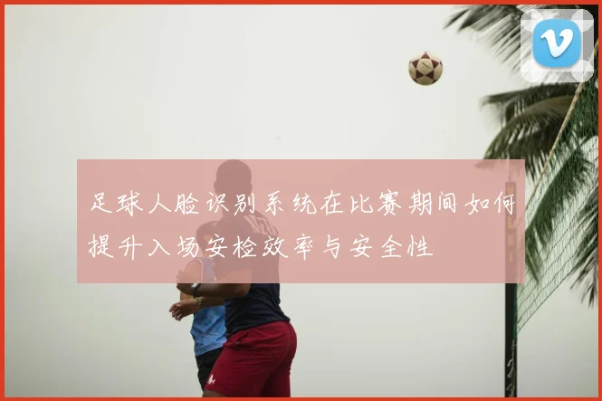 足球人脸识别系统在比赛期间如何提升入场安检效率与安全性
