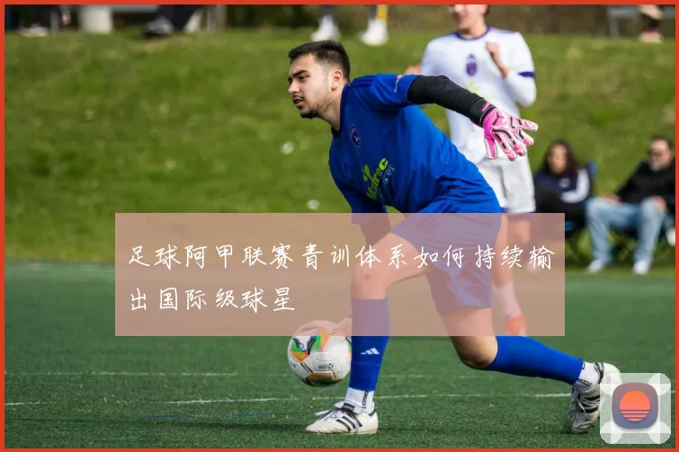 足球阿甲联赛青训体系如何持续输出国际级球星