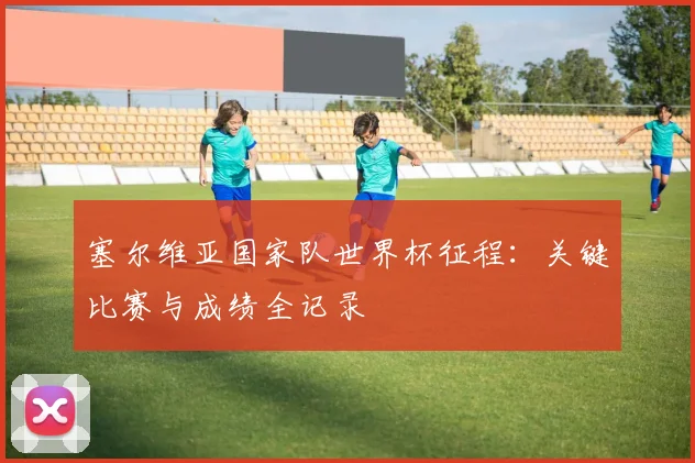塞尔维亚国家队世界杯征程：关键比赛与成绩全记录